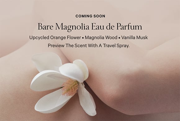 <p>Coming Soon. Bare Magnolia Eau de Parfum. Upcycled Orange Flower. Magnolia Wood. Vanilla Musk. Preview the scent with a Travel Spray.</p>