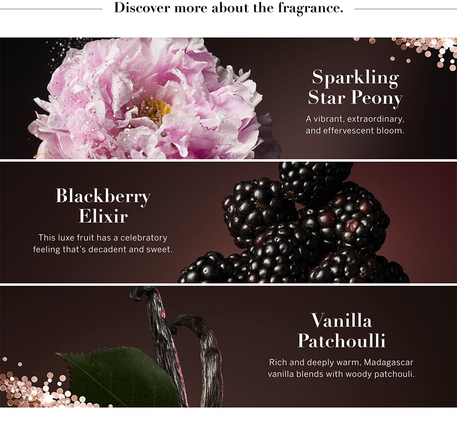 Erfahren Sie mehr über den Duft. Funkelnde Stern-Pfingstrose. Eine lebhafte, außergewöhnliche, spritzige Blüte. Brombeerelixier. Diese luxuriöse Frucht sorgt mit dekadenten, süßen Noten für feierliches Flair. Vanille-Patschuli. Reichhaltige und warme Madagaskar-Vanille vereint sich mit holzigem Patschuli.
