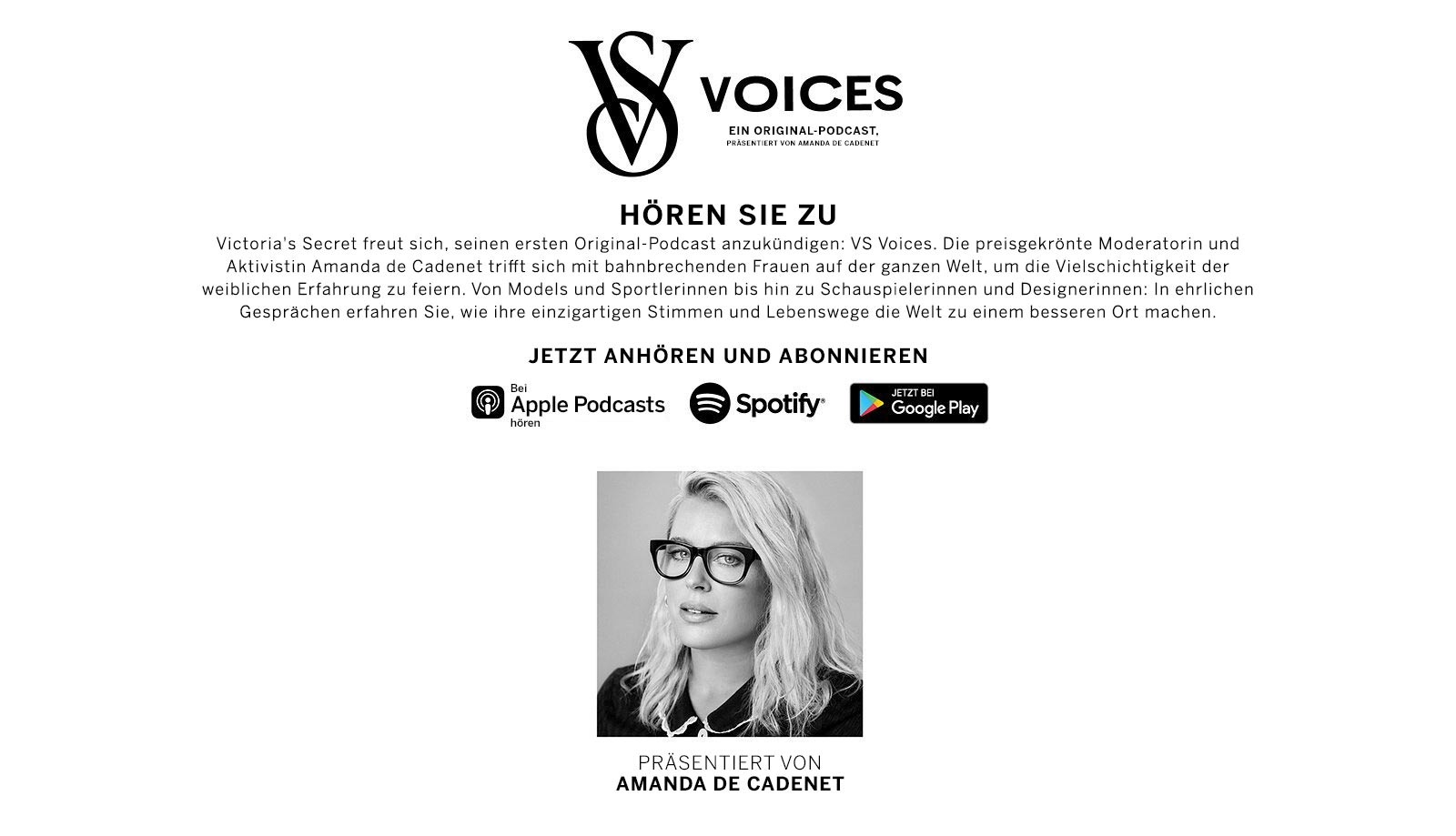 Voices An Original Podcast. Hosted by Amanda De Cadenet. Listen Up. Victorias Secret is excited to announce its first original podcast, VS Voices. Award-winning host and advocate Amanda de Cadenet connects with trailblazing women around the world to celebrate the multifaceted nature of the female experience. From models and athletes, to actors and designers, these honest conversations explore how their unique voices and journeys leave the world better than they found it. Listen Now and Subscribe. Listen on Apple Podcasts. Spotify. Get it on Google Play.